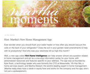 The fan-focused platform blends Martha Stewart brand content, product news, lifestyle inspiration, and other community‑driven features. One entry shared news about one of my newest projects, Hint, my AI-powered home management platform, designed to help homeowners manage, optimize, and protect their properties. I hope you've signed up!